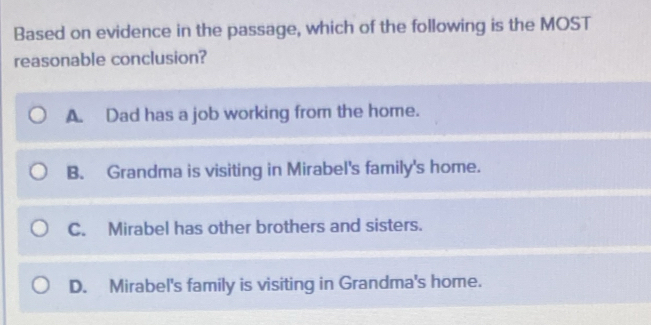 Based on evidence in the passage, which of the following is the MOST
reasonable conclusion?
A. Dad has a job working from the home.
B. Grandma is visiting in Mirabel's family's home.
C. Mirabel has other brothers and sisters.
D. Mirabel's family is visiting in Grandma's home.