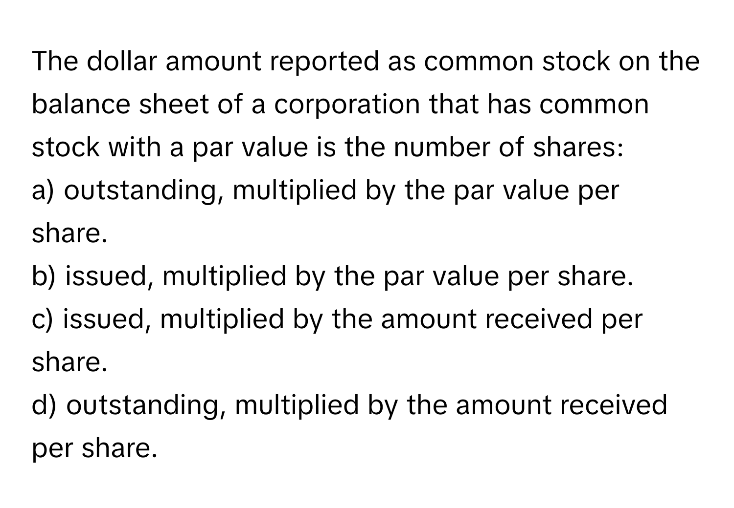 The dollar amount reported as common stock on the balance sheet of a corporation that has common stock with a par value is the number of shares:

a) outstanding, multiplied by the par value per share.
b) issued, multiplied by the par value per share.
c) issued, multiplied by the amount received per share.
d) outstanding, multiplied by the amount received per share.