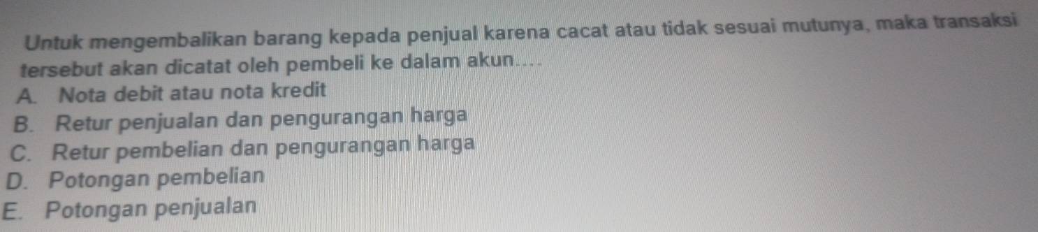 Untuk mengembalikan barang kepada penjual karena cacat atau tidak sesuai mutunya, maka transaksi
tersebut akan dicatat oleh pembeli ke dalam akun....
A. Nota debit atau nota kredit
B. Retur penjualan dan pengurangan harga
C. Retur pembelian dan pengurangan harga
D. Potongan pembelian
E. Potongan penjualan