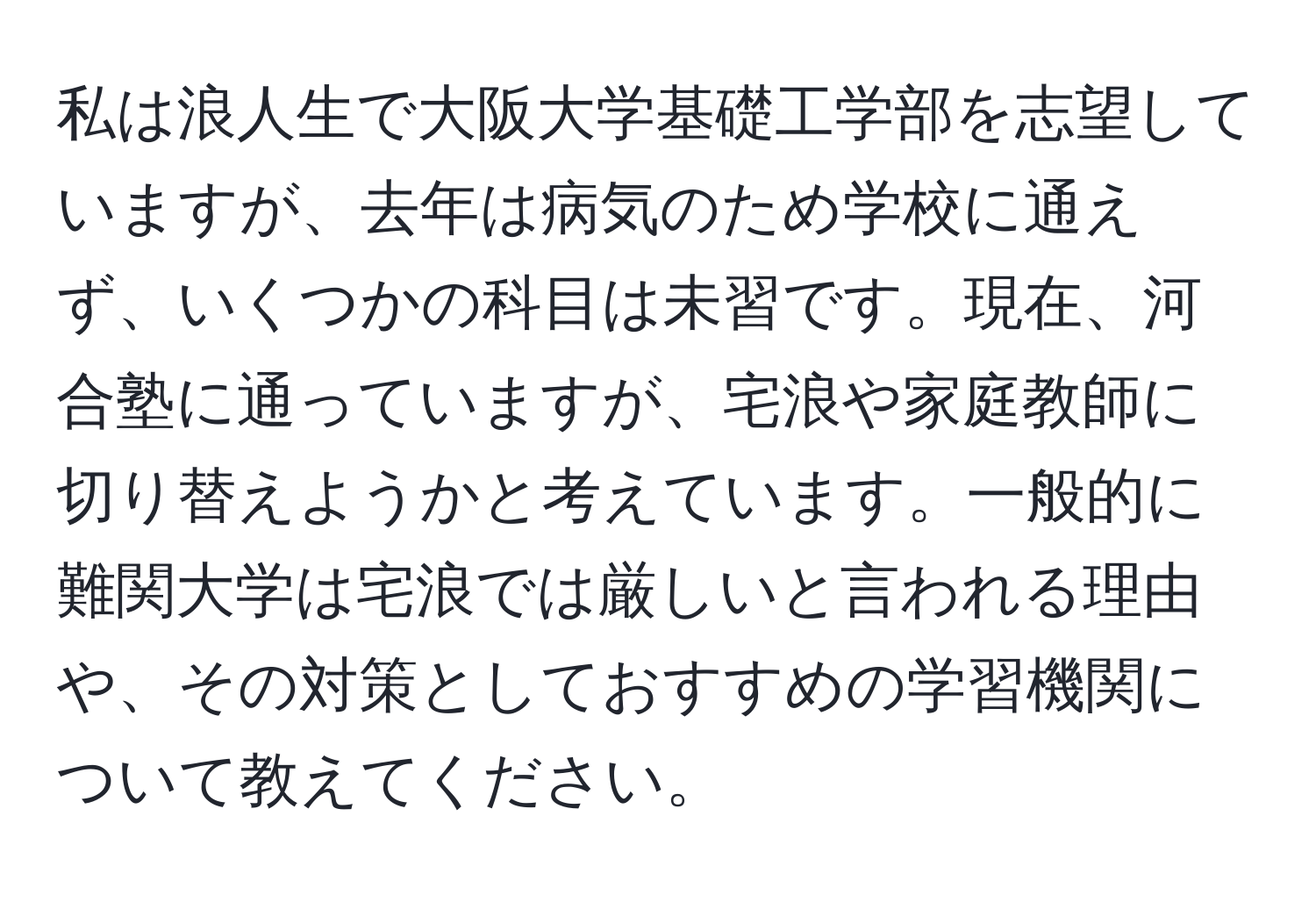 私は浪人生で大阪大学基礎工学部を志望していますが、去年は病気のため学校に通えず、いくつかの科目は未習です。現在、河合塾に通っていますが、宅浪や家庭教師に切り替えようかと考えています。一般的に難関大学は宅浪では厳しいと言われる理由や、その対策としておすすめの学習機関について教えてください。