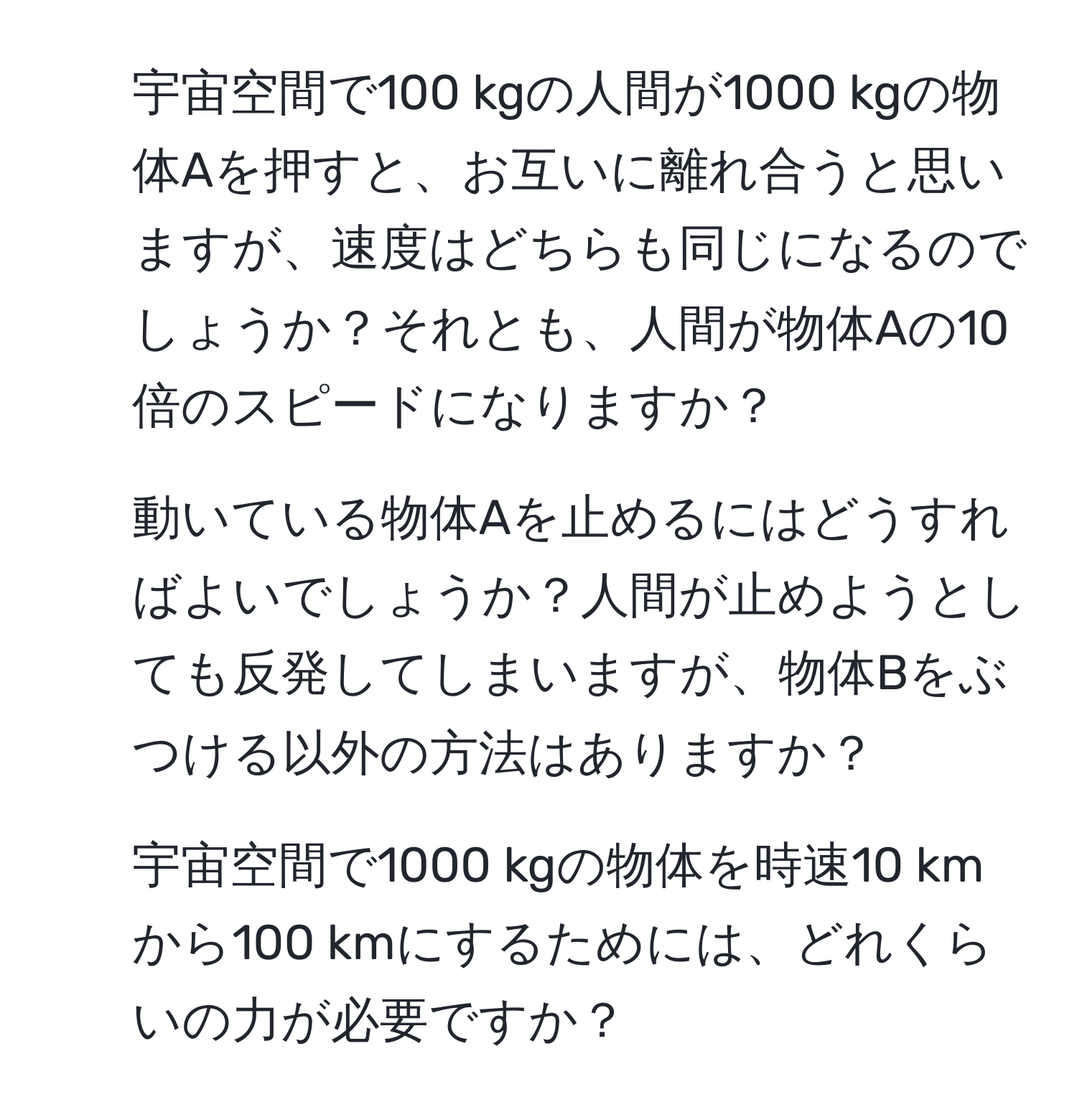 宇宙空間で100 kgの人間が1000 kgの物体Aを押すと、お互いに離れ合うと思いますが、速度はどちらも同じになるのでしょうか？それとも、人間が物体Aの10倍のスピードになりますか？

2. 動いている物体Aを止めるにはどうすればよいでしょうか？人間が止めようとしても反発してしまいますが、物体Bをぶつける以外の方法はありますか？

3. 宇宙空間で1000 kgの物体を時速10 kmから100 kmにするためには、どれくらいの力が必要ですか？