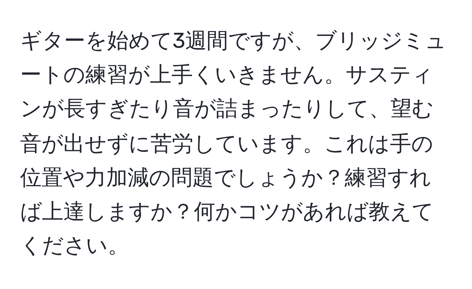 ギターを始めて3週間ですが、ブリッジミュートの練習が上手くいきません。サスティンが長すぎたり音が詰まったりして、望む音が出せずに苦労しています。これは手の位置や力加減の問題でしょうか？練習すれば上達しますか？何かコツがあれば教えてください。