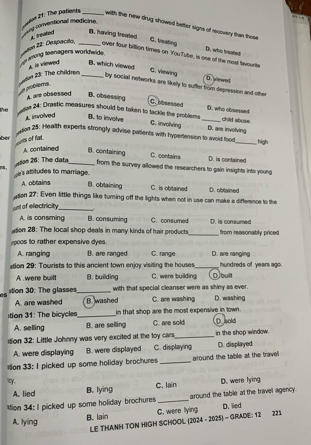 ceiving conventional medicine.
uestion 21: The patients _with the new drug showed better signs of recovery than those .
A. treated B. having treated
C. treating D. who treateq
ngs among teenagers worldwide.
uestion 22: Despacito _over four billion times on YouTube, is one of the most favourite
A. is viewed B. which viewed
uestion 23: The children_
C. viewing D. viewed
by social networks are likely to suffer from depression and other
aith problems.
A. are obsessed B. obsessing
C. obsessed D. who obsessed
the estion 24: Drastic measures should be taken to tackle the problems _child abuse.
A. involved B. to involve
C. involving D. are involving
estion 25: Health experts strongly advise patients with hypertension to avoid food_ high
ber
mounts of fat.
A. contained B. containing C. contains D. is contained
es,
estion 26: The data_ from the survey allowed the researchers to gain insights into young
ple's attitudes to marriage.
A. obtains
B. obtaining C. is obtained D. obtained
tion 27: Even little things like turning off the lights when not in use can make a difference to the
ount of electricity_
a
A. is consming B. consuming C. consumed D. is consumed
tion 28: The local shop deals in many kinds of hair products_ from reasonably priced
mpoos to rather expensive dyes.
A. ranging B. are ranged C. range D. are ranging
tion 29: Tourists to this ancient town enjoy visiting the houses_ hundreds of years ago.
A .were built B. building C. were building D. built
tion 30: The glasses_ with that special cleanser were as shiny as ever.
es
A. are washed B. washed C. are washing D. washing
stion 31: The bicycles_ in that shop are the most expensive in town.
A. selling B. are selling C. are sold D. sold
tion 32: Little Johnny was very excited at the toy cars_ in the shop window.
A. were displaying B. were displayed C. displaying D. displayed
tion 33: I picked up some holiday brochures _around the table at the travel
ncy . D. were lying
A. lied B. lying
C. lain
tion 34: I picked up some holiday brochures _around the table at the travel agency.
B. lain C. were lying D. lied
LE THANH TON HIGH SCHOOL (2024 - 2025) - GRADE: 12 ` 221
A. lying