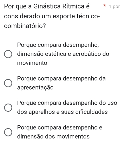 Por que a Ginástica Rítmica é 1 por
considerado um esporte técnico-
combinatório?
Porque compara desempenho,
dimensão estética e acrobático do
movimento
Porque compara desempenho da
apresentação
Porque compara desempenho do uso
dos aparelhos e suas dificuldades
Porque compara desempenho e
dimensão dos movimentos