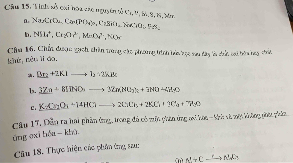 Tính số oxi hóa các nguyên tố Cr, P, Si, S, N, Mn : 
a. Na_2CrO_4, Ca_3(PO_4)_2, CaSiO_3, NaCrO_2, FeS_2
b. NH_4^(+, Cr_2)O_7^((2-), MnO_4^(2-), NO_2^-
Câu 16. Chất được gạch chân trong các phương trình hóa học sau đây là chất oxi hóa hay chất 
khử, nêu lí do. 
a. _ Br_2)+2KIto I_2+2KBr
b. _ 3Zn+8HNO_3to 3Zn(NO_3)_2+3NO+4H_2O
c. K_2Cr_2O_7+14HClto 2CrCl_3+2KCl+3Cl_2+7H_2O
Câu 17. Dẫn ra hai phản ứng, trong đó có một phản ứng oxi hóa - khử và một không phải phản 
ứng oxi hóa -- khử. 
Câu 18. Thực hiện các phản ứng sau: 
(h) Al+Cxrightarrow rAl_4C_3