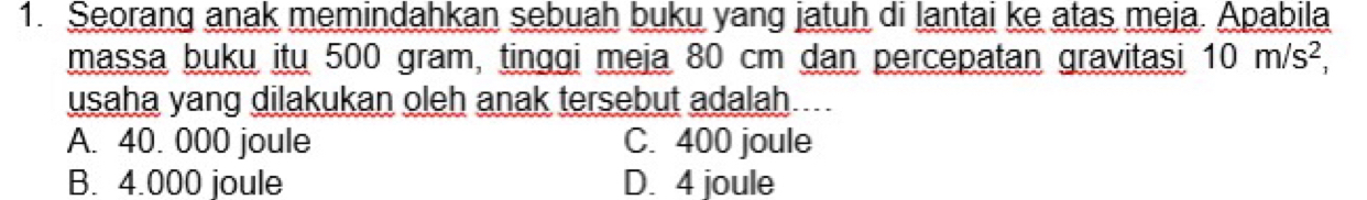 Seorang anak memindahkan sebuah buku yang jatuh di lantai ke atas meja. Apabila
massa buku itu 500 gram, tinggi meja 80 cm dan percepatan gravitasi 10m/s^2, 
usaha yang dilakukan oleh anak tersebut adalah. ___
A. 40. 000 joule C. 400 joule
B. 4.000 joule D. 4 joule