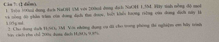 (2 diểm), 
1. Trộn 300ml dung dịch NaOH 1M với 200ml dung dịch NaOH 1,5M. Hãy tính nồng độ mo 
và nồng độ phần trăm của dung dịch thu được, biết khối lượng riêng của dung địch này là
1,05g/ml. 
2. Cho dung dịch H_2SO_4 3M. Với những dụng cụ đã cho trong phòng thi nghiệm em hãy trình 
bảy cách pha chế 200g đụng dịch H_2SO_49.8%.