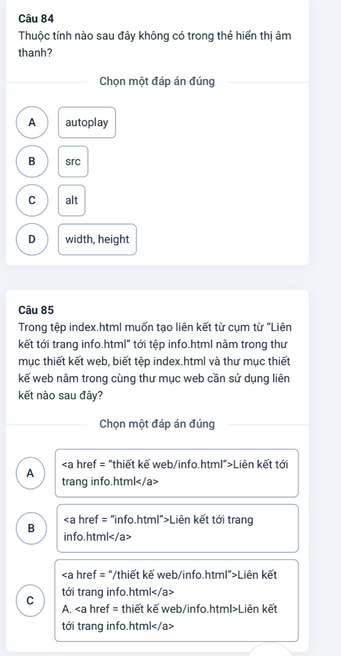 Thuộc tính nào sau đây không có trong thẻ hiển thị âm
thanh?
Chọn một đáp án đúng
A autoplay
B src
C alt
D width, height
Câu 85
Trong tệp index.html muốn tạo liên kết từ cụm từ “Liên
kết tới trang info.html" tới tệp info.html nằm trong thư
mục thiết kết web, biết tệp index.html và thư mục thiết
kế web nằm trong cùng thư mục web cần sử dụng liên
kết nào sau đây?
Chọn một đáp án đúng
“thiết kế web/info.html”>Liên kết tới
A
trang info.html
Liên kết tới trang
B
info.html
“/thiết kế web/info.html”>Liên kết
C tới trang info.html
A. kế web/info.html>Liên kết
tới trang info.html