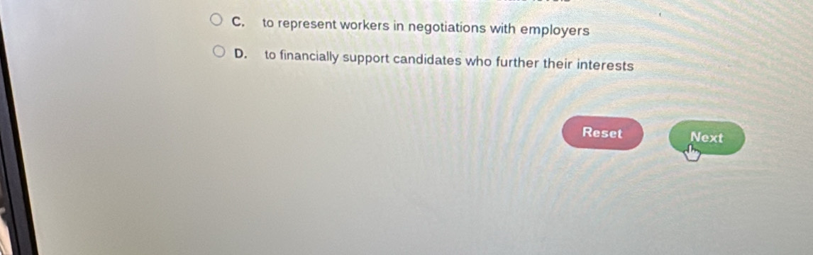 C. to represent workers in negotiations with employers
D. to financially support candidates who further their interests
Reset Next