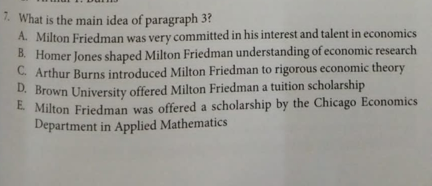 What is the main idea of paragraph 3?
A. Milton Friedman was very committed in his interest and talent in economics
B. Homer Jones shaped Milton Friedman understanding of economic research
C. Arthur Burns introduced Milton Friedman to rigorous economic theory
D. Brown University offered Milton Friedman a tuition scholarship
E. Milton Friedman was offered a scholarship by the Chicago Economics
Department in Applied Mathematics