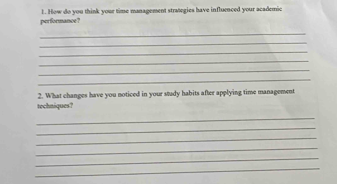 How do you think your time management strategies have influenced your academic 
performance? 
_ 
_ 
_ 
_ 
_ 
_ 
2. What changes have you noticed in your study habits after applying time management 
techniques? 
_ 
_ 
_ 
_ 
_ 
_