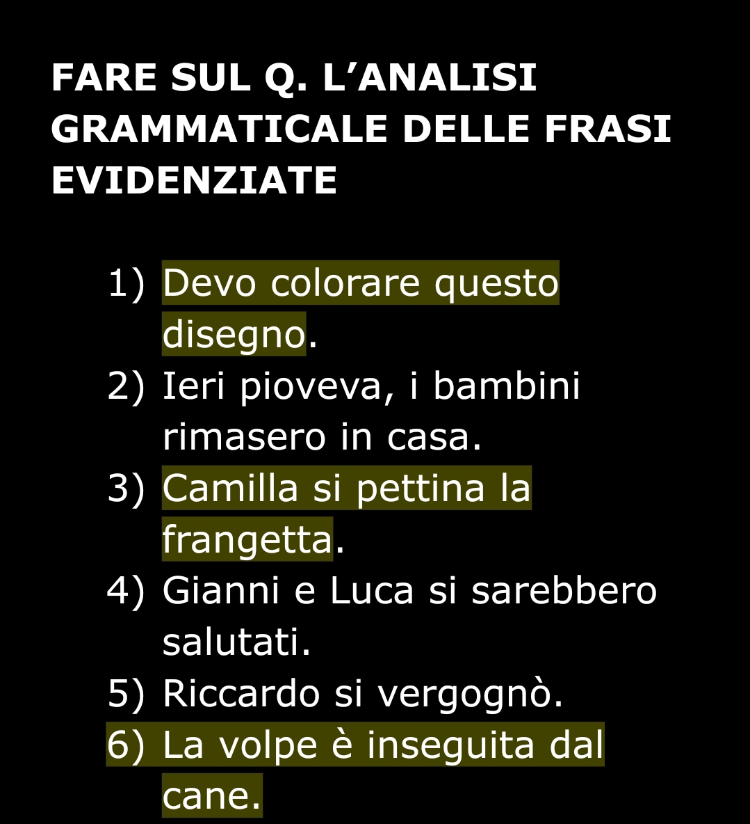 FARE SUL Q. L'ANALISI 
GRAMMATICALE DELLE FRASI 
EVIDENZIATE 
1) Devo colorare questo 
disegno. 
2) Ieri pioveva, i bambini 
rimasero in casa. 
3) Camilla si pettina la 
frangetta. 
4) Gianni e Luca si sarebbero 
salutati. 
5) Riccardo si vergognò. 
6) La volpe è inseguita dal 
cane.