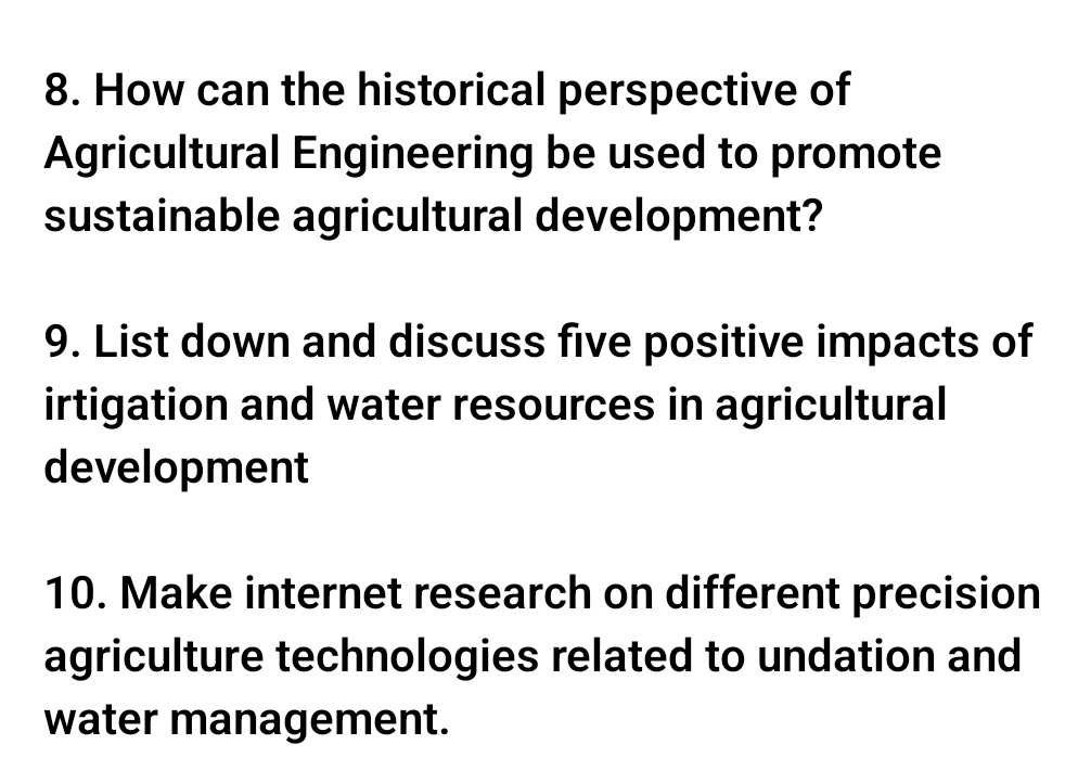 How can the historical perspective of 
Agricultural Engineering be used to promote 
sustainable agricultural development? 
9. List down and discuss five positive impacts of 
irtigation and water resources in agricultural 
development 
10. Make internet research on different precision 
agriculture technologies related to undation and 
water management.