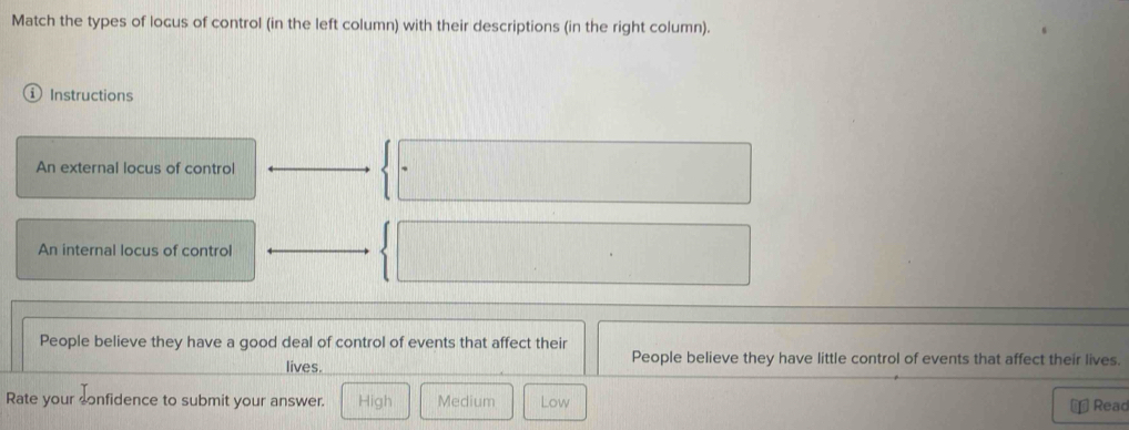 Match the types of locus of control (in the left column) with their descriptions (in the right column).
Instructions
An external locus of control
An internal locus of control
People believe they have a good deal of control of events that affect their
lives. People believe they have little control of events that affect their lives.
Rate your confidence to submit your answer. High Medium Low
Reac