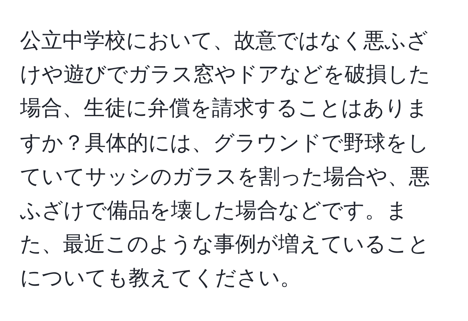 公立中学校において、故意ではなく悪ふざけや遊びでガラス窓やドアなどを破損した場合、生徒に弁償を請求することはありますか？具体的には、グラウンドで野球をしていてサッシのガラスを割った場合や、悪ふざけで備品を壊した場合などです。また、最近このような事例が増えていることについても教えてください。