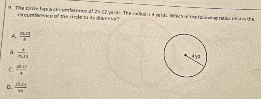 The circle has a circumference of 25.12 yards. The radius is 4 yards. Which of the following ratios relates the
circumference of the circle to its diameter?
A.  (25.12)/8 
B.  8/25.12 
C.  (25.12)/4 
D.  (25.12)/16 