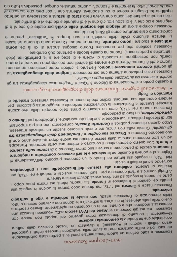 Jean-Jacques Rousseau
Rousseau è stato definito un autore fondamentale perché, a partire dalla pubblicazione
dei suoi libri e dall’importanza che ha avuto nella rivoluzione francese (infatti i giacobini
erano definiti i nipotini di Rousseau), è diventato un filosofo decisivo della cultura
occidentale che ha fondato la democrazia moderna.
Ovviamente il concetto di democrazia come governo del popolo non nasce con
Rousseau, ma era già presente nell'Atene del IV-VI secolo a.C.. Rousseau teorizza una
democrazia moderna, che è diretta, ma in un contesto completamente diverso rispetto a
quello della polis ateniese, in cui c'era la schiavitù e le donne non avevano nessun diritto.
Nella democrazia di Rousseau, infatti, non esiste la schiavitù e vige il suffragio
universale.
Rousseau nasce a Ginevra nel 1712, ma rimane poco tempo lì, poiché in seguito alla
perdita dei genitori si trasferisce in Francia. La madre, infatti, era morta poco dopo il
parto e il padre, in seguito ad una rissa, aveva dovuto lasciare Ginevra.
A Parigi comincia a farsi conoscere per i suoi interessi musicali e teatrali e nel 1749, per
incarico di Diderot, collabora alla stesura dell'Enciclopedia con i philosophes
scrivendo alcuni articoli musicali.
Nel 1749, in seguito alla lettura del bando di un concorso proposto dall'Accademia di
Digione, che poneva il quesito se le scienze e le arti avessero contribuito a migliorare
i costumi, decide di partecipare e scrive il suo primo Discorso o Discorso sulle scienze
e le arti. Con questo discorso vince il concorso e ottiene una certa notorietà. Partecipa
ad un altro concorso bandito dalla stessa Accademia anche dopo qualche anno con il
suo secondo Discorso o Discorso sull’origine e i fondamenti della diseguaglianza tra
gli uomini. Questa volta non vince, ma questo discorso suscita un notevole interesse.
Dopo questo discorso pubblica il Contratto Sociale, considerato uno dei più importanti
libri di filosofia politica, in cui espone le sue idee democratiche. Pubblicherà poi l'Emilio o
dell’educazione, un libro di pedagogia.
Rousseau morirà nel 1778, circa un decennio prima dello scoppio della rivoluzione
francese. Durante la Rivoluzione, la Convenzione nazionale a maggioranza giacobina, per
rendere onore alla sua memoria, ordinò che le ceneri di Rousseau venissero trasferite al
Panthéon di Parigi.
Discorso sull origine e i fondamenti della diseguaglianza tra gli uomini
Il quesito posto dall’Accademia di Digione è “Qual è l’origine della diseguaglianza tra gli
uomini, e se essa sia autorizzata dalla legge naturale”.
Rousseau nella prefazione afferma che per conoscere l’origine della diseguaglianza tra
gli uomini occorre conoscere I'uomo. Pertanto si chiede come possiamo conoscere
l'uomo e chi è l'uomo. Afferma che mentre gli animali non posseggono una vera e propria
libertà, non posseggono la capacità di volere e di scegliere e la perfettibilità (cioè
l'attitudine a perfezionarsi), l'uomo ha queste facoltà e pertanto può cambiare.
Rousseau sostiene che per conoscere l'uomo bisogna andare al di là dell'uomo
artificiale e studiare l'uomo naturale, l'uomo di natura. Quando parla di uomo artificiale
si riferisce all’uomo civile della società del suo tempo. É “artificiale” perché è
condizionato dalle strutture come gli Stati, le città ecc.
Rousseau compie allora un viaggio alle sorgenti della civiltà per capire ciò che vi è di
originario e ciò che vi è di acquisito, ciò che vi è di naturale e ciò che vi è di artificiale.
Inizia quindi a parlare dell’uomo che viveva nello stato di natura e possedeva un perfetto
equilibrio tra bisogni e risorse di cui disponeva. Afferma che “í soli beni che conosce al
mondo sono il cibo, la femmina e il sonno". L'uomo naturale, dunque, possedeva tutto ciò