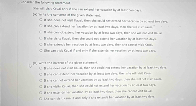 Consider the following statement.
She will visit Kauai only if she can extend her vacation by at least two days.
(a) Write the converse of the given statement.
If she does not visit Kauai, then she could not extend her vacation by at least two days.
If she can extend her vacation by at least two days, then she will visit Kauai."
If she cannot extend her vacation by at least two days, then she will not visit Kauai.
If she visits Kauai, then she could not extend her vacation by at least two days.
If she extends her vacation by at least two days, then she cannot visit Kauai.
She can visit Kauai if and only if she extends her vacation by at least two days.
(b) Write the inverse of the given statement.
If she does not visit Kauai, then she could not extend her vacation by at least two days.
If she can extend her vacation by at least two days, then she will visit Kauai.
If she cannot extend her vacation by at least two days, then she will not visit Kauai.
If she visits Kauai, then she could not extend her vacation by at least two days.
If she extends her vacation by at least two days, then she cannot visit Kauai.
She can visit Kauai if and only if she extends her vacation by at least two days.