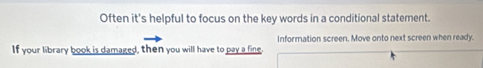 Often it's helpful to focus on the key words in a conditional statement. 
Information screen. Move onto next screen when ready. 
If your library book is damaged, then you will have to pay a fine.