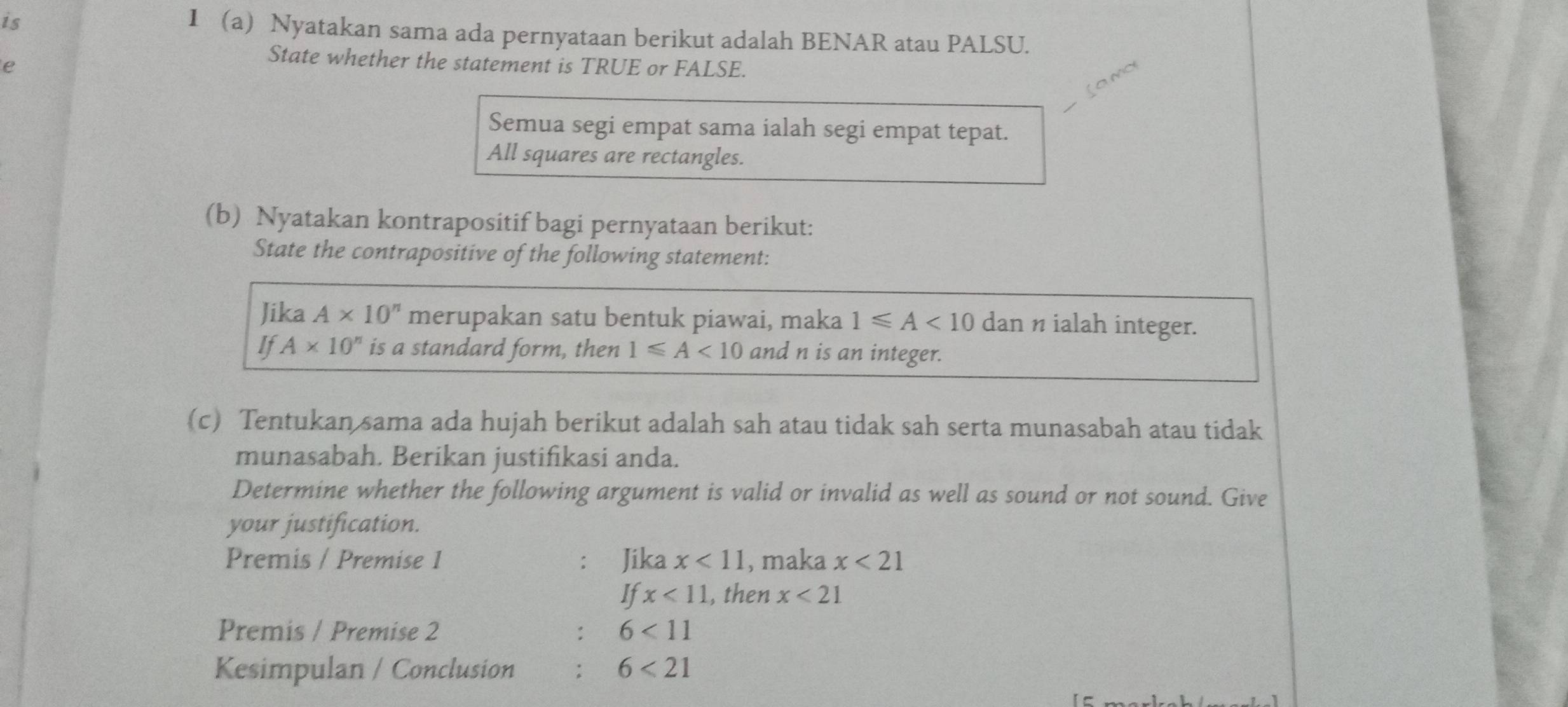 is 
I a Nyatakan sama ada pernyataan berikut adalah BENAR atau PALSU. 
e 
State whether the statement is TRUE or FALSE. 

Semua segi empat sama ialah segi empat tepat. 
All squares are rectangles. 
(b) Nyatakan kontrapositif bagi pernyataan berikut: 
State the contrapositive of the following statement: 
Jika A* 10^n merupakan satu bentuk piawai, maka 1≤slant A<10</tex> dan n ialah integer. 
If A* 10^n is a standard form, then 1≤slant A<10</tex> and n is an integer. 
(c) Tentukan sama ada hujah berikut adalah sah atau tidak sah serta munasabah atau tidak 
munasabah. Berikan justifikasi anda. 
Determine whether the following argument is valid or invalid as well as sound or not sound. Give 
your justification. 
Premis / Premise 1 Jika x<11</tex> , maka x<21</tex> 
If x<11</tex> , then x<21</tex> 
Premis / Premise 2 : 6<11</tex> 
Kesimpulan / Conclusion 6<21</tex>