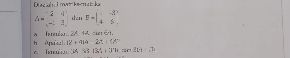 Diketahui matriks-matriks:
A=beginpmatrix 2&4 -1&3endpmatrix dan B=beginpmatrix 1&-3 4&6endpmatrix
a. Tentukan 2A, 4A, dan 6A. 
b. Apakah (2+4)A=2A+4A ? 
c. Tentukan 3A, 3B, (3A+3B) , dan 3(A+B).