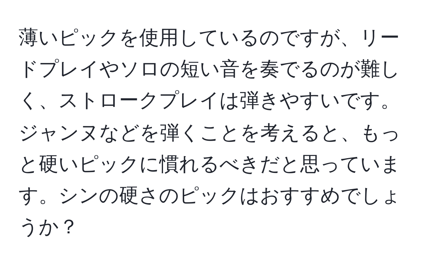 薄いピックを使用しているのですが、リードプレイやソロの短い音を奏でるのが難しく、ストロークプレイは弾きやすいです。ジャンヌなどを弾くことを考えると、もっと硬いピックに慣れるべきだと思っています。シンの硬さのピックはおすすめでしょうか？