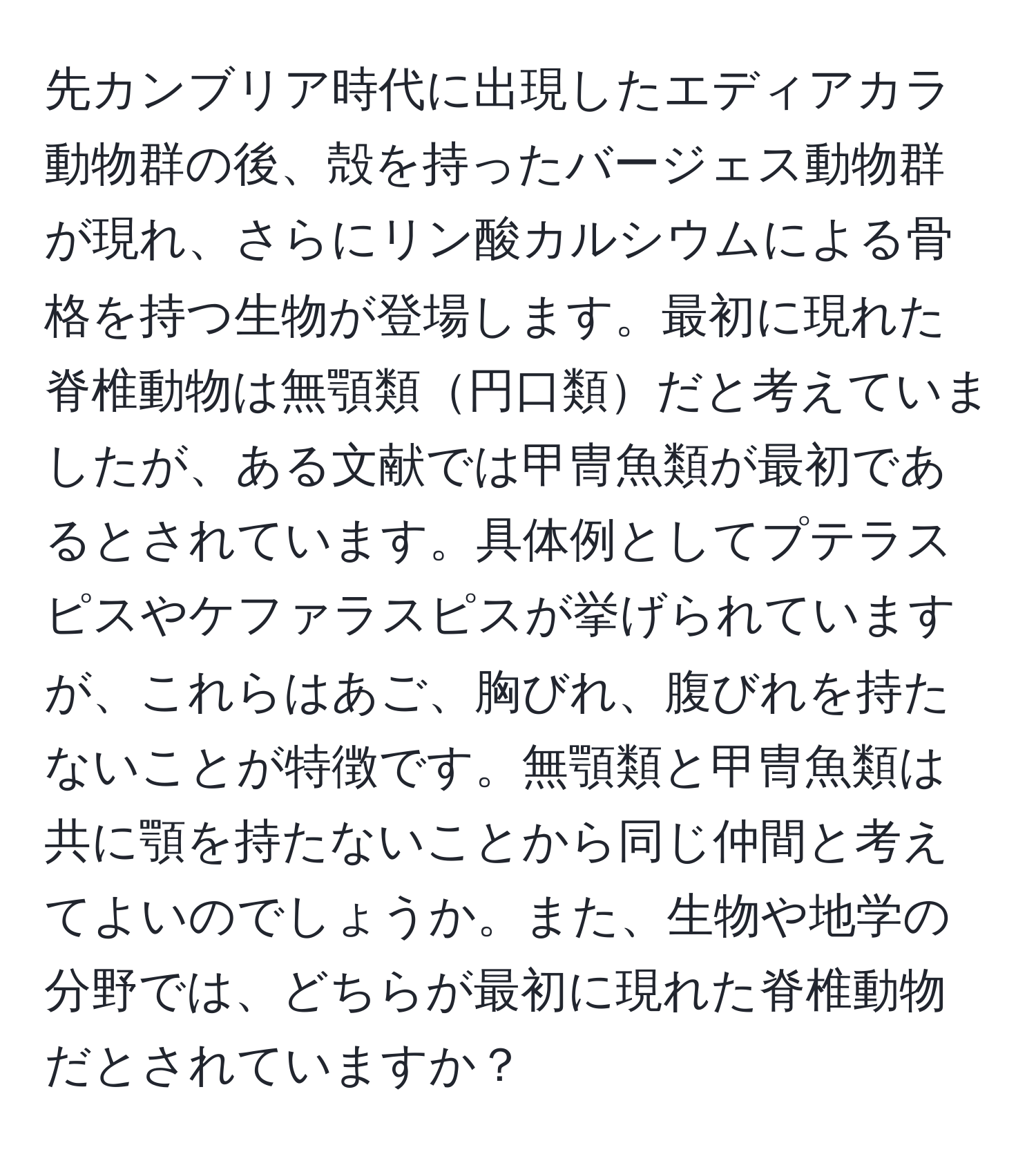 先カンブリア時代に出現したエディアカラ動物群の後、殻を持ったバージェス動物群が現れ、さらにリン酸カルシウムによる骨格を持つ生物が登場します。最初に現れた脊椎動物は無顎類円口類だと考えていましたが、ある文献では甲冑魚類が最初であるとされています。具体例としてプテラスピスやケファラスピスが挙げられていますが、これらはあご、胸びれ、腹びれを持たないことが特徴です。無顎類と甲冑魚類は共に顎を持たないことから同じ仲間と考えてよいのでしょうか。また、生物や地学の分野では、どちらが最初に現れた脊椎動物だとされていますか？