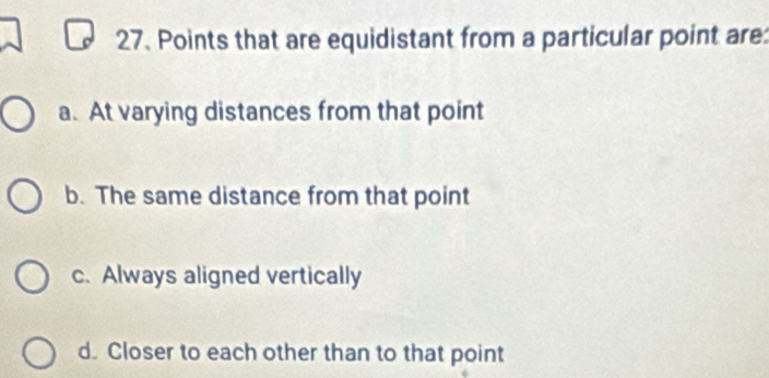 Points that are equidistant from a particular point are:
a. At varying distances from that point
b. The same distance from that point
c. Always aligned vertically
d. Closer to each other than to that point