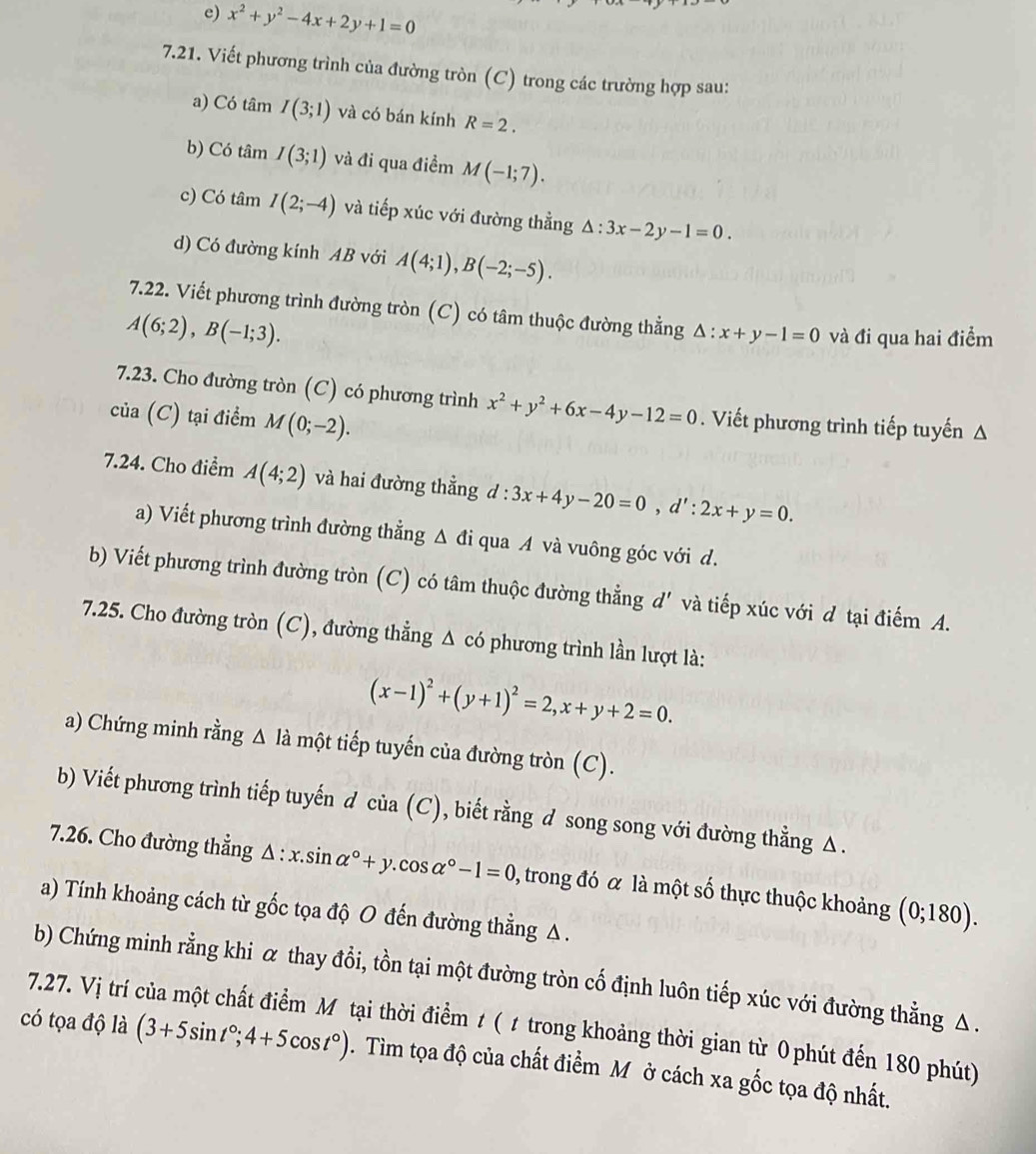 x^2+y^2-4x+2y+1=0
7.21. Viết phương trình của đường tròn (C) trong các trường hợp sau:
a) Có tâm I(3;1) và có bán kính R=2.
b) Có tâm I(3;1) và đi qua điểm M(-1;7).
c) Có tâm I(2;-4) và tiếp xúc với đường thẳng △ :3x-2y-1=0.
d) Có đường kính AB với A(4;1),B(-2;-5).
7.22. Viết phương trình đường tròn (C) có tâm thuộc đường thẳng △ :x+y-1=0 và đi qua hai điểm
A(6;2),B(-1;3).
7.23. Cho đường tròn (C) có phương trình x^2+y^2+6x-4y-12=0. Viết phương trình tiếp tuyến A
của (C) tại điểm M(0;-2).
7.24. Cho điểm A(4;2) và hai đường thẳng d : 3x+4y-20=0,d':2x+y=0.
a) Viết phương trình đường thẳng △ di qua A và vuông góc với d.
b) Viết phương trình đường tròn (C) có tâm thuộc đường thẳng d' và tiếp xúc với d tại điếm A.
7.25. Cho đường tròn (C), đường thẳng △ cd phương trình lần lượt là:
(x-1)^2+(y+1)^2=2,x+y+2=0.
a) Chứng minh rằng Δ là một tiếp tuyến của đường tròn (C).
b) Viết phương trình tiếp tuyến d cia(C) , biết rằng d song song với đường thằng △ .
7.26. Cho đường thẳng △ :x.sin alpha°+y.cos alpha°-1=0 , trong đó α là một số thực thuộc khoảng (0;180).
a) Tính khoảng cách từ gốc tọa độ O đến đường thẳng Δ.
b) Chứng minh rằng khi α thay đổi, tồn tại một đường tròn cố định luôn tiếp xúc với đường thẳng △ .
7.27. Vị trí của một chất điểm Mỹ tại thời điểm t ( ư trong khoảng thời gian từ 0 phút đến 180 phút)
có tọa độ là (3+5sin t°;4+5cos t°). Tìm tọa độ của chất điểm M ở cách xa gốc tọa độ nhất.