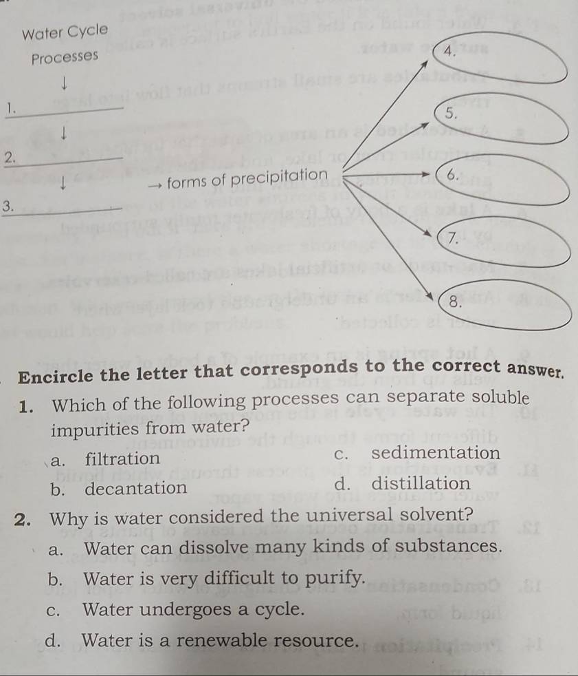 Water Cycle
Processes
_1.

2._
↓
forms of precipitation
3._
Encircle the letter that corresponds to the correct answer.
1. Which of the following processes can separate soluble
impurities from water?
a. filtration c. sedimentation
b. decantation d. distillation
2. Why is water considered the universal solvent?
a. Water can dissolve many kinds of substances.
b. Water is very difficult to purify.
c. Water undergoes a cycle.
d. Water is a renewable resource.