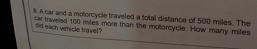 A car and a motorcycle traveled a total distance of 500 miles. The 
car traveled 100 miles more than the motorcycle. How many miles
did each vehicle travel?