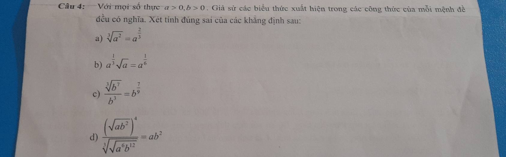 Với mọi số thực a>0, b>0. Giả sử các biểu thức xuất hiện trong các công thức của mỗi mệnh đề
đều có nghĩa. Xét tính đúng sai của các khăng định sau:
a) sqrt[3](a^2)=a^(frac 2)3
b) a^(frac 1)3sqrt(a)=a^(frac 1)6
c)  sqrt[3](b^7)/b^3 =b^(frac 7)9
d) frac (sqrt(ab^2))^4sqrt[3](sqrt a^6b^(12))=ab^2