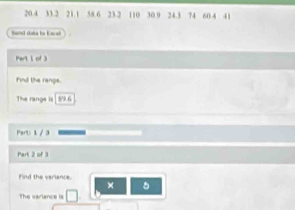 20.4 33.2 21.1 58.6 23.2 110 30.9 24.3 74 60.4 41
lnd dats tn tce 
Part 1 of 3 
Find the range. 
The range is 89.6
Parti 1 / 3 
Part 2 of 3 
Find the variance. 
× 5 
The variance is