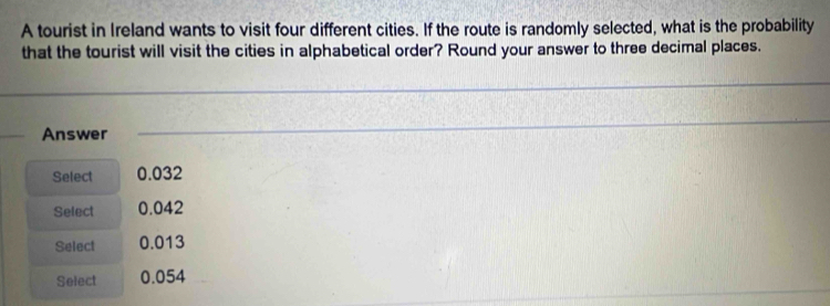 A tourist in Ireland wants to visit four different cities. If the route is randomly selected, what is the probability
that the tourist will visit the cities in alphabetical order? Round your answer to three decimal places.
Answer
Select 0.032
Select 0.042
Select 0.013
Select 0.054