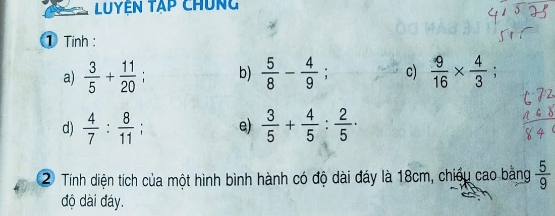 Luyện tập chúng 
① Tính : 
a)  3/5 + 11/20 ; b)  5/8 - 4/9 ;  9/16 *  4/3 ; 
c) 
d)  4/7 : 8/11 ;  3/5 + 4/5 : 2/5  · 
e) 
2 Tính diện tích của một hình bình hành có độ dài đáy là 18cm, chiều cao bằng  5/9 
độ dài đáy.