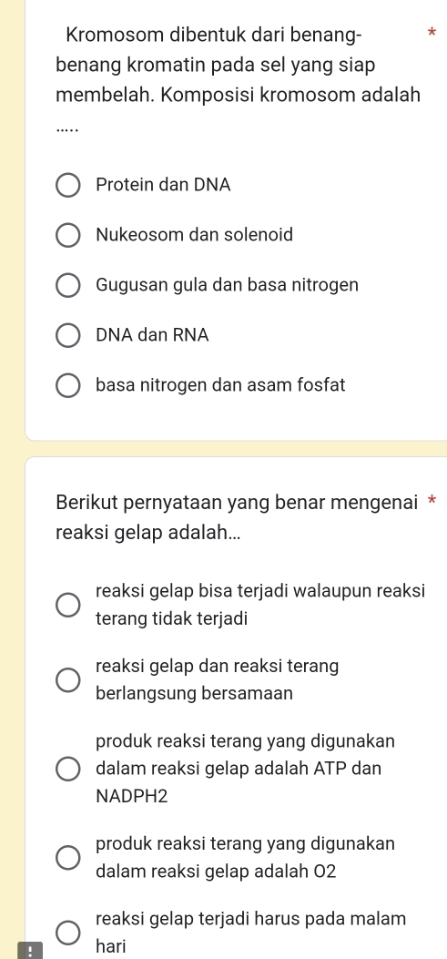 Kromosom dibentuk dari benang-
benang kromatin pada sel yang siap
membelah. Komposisi kromosom adalah
_….
Protein dan DNA
Nukeosom dan solenoid
Gugusan gula dan basa nitrogen
DNA dan RNA
basa nitrogen dan asam fosfat
Berikut pernyataan yang benar mengenai *
reaksi gelap adalah...
reaksi gelap bisa terjadi walaupun reaksi
terang tidak terjadi
reaksi gelap dan reaksi terang
berlangsung bersamaan
produk reaksi terang yang digunakan
dalam reaksi gelap adalah ATP dan
NADPH2
produk reaksi terang yang digunakan
dalam reaksi gelap adalah 02
reaksi gelap terjadi harus pada malam
! hari