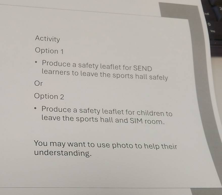 Activity 
Option 1 
Produce a safety leaflet for SEND 
learners to leave the sports hall safely 
Or 
Option 2 
Produce a safety leaflet for children to 
leave the sports hall and SIM room. 
You may want to use photo to help their 
understanding.