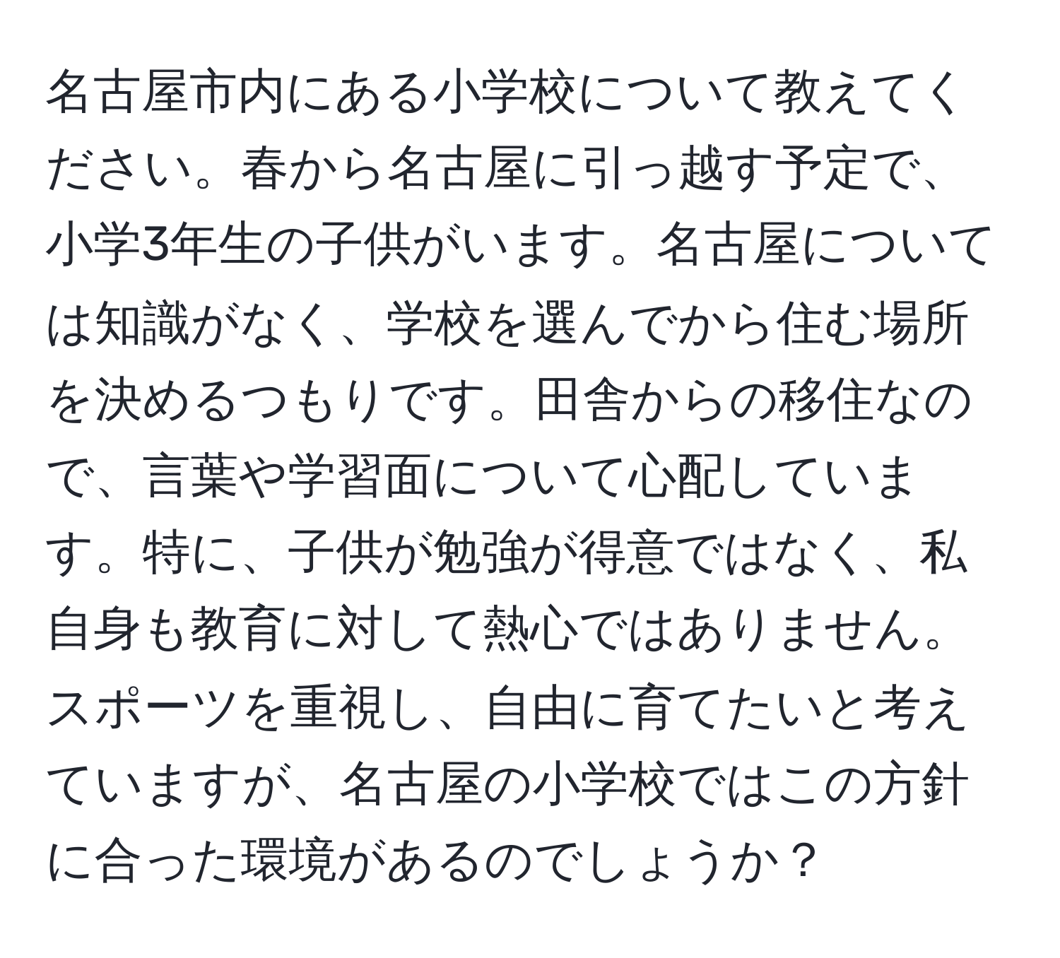 名古屋市内にある小学校について教えてください。春から名古屋に引っ越す予定で、小学3年生の子供がいます。名古屋については知識がなく、学校を選んでから住む場所を決めるつもりです。田舎からの移住なので、言葉や学習面について心配しています。特に、子供が勉強が得意ではなく、私自身も教育に対して熱心ではありません。スポーツを重視し、自由に育てたいと考えていますが、名古屋の小学校ではこの方針に合った環境があるのでしょうか？