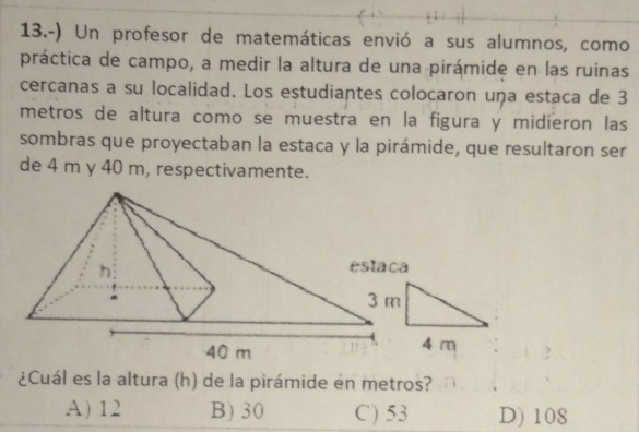 13.-) Un profesor de matemáticas envió a sus alumnos, como
práctica de campo, a medir la altura de una pirámide en las ruinas
cercanas a su localidad. Los estudiantes colocaron uṇa estaca de 3
metros de altura como se muestra en la figura y midieron las
sombras que proyectaban la estaca y la pirámide, que resultaron ser
de 4 m y 40 m, respectivamente.
¿Cuál es la altura (h) de la pirámide en metros?
A) 12 B) 30 C) 53 D) 108