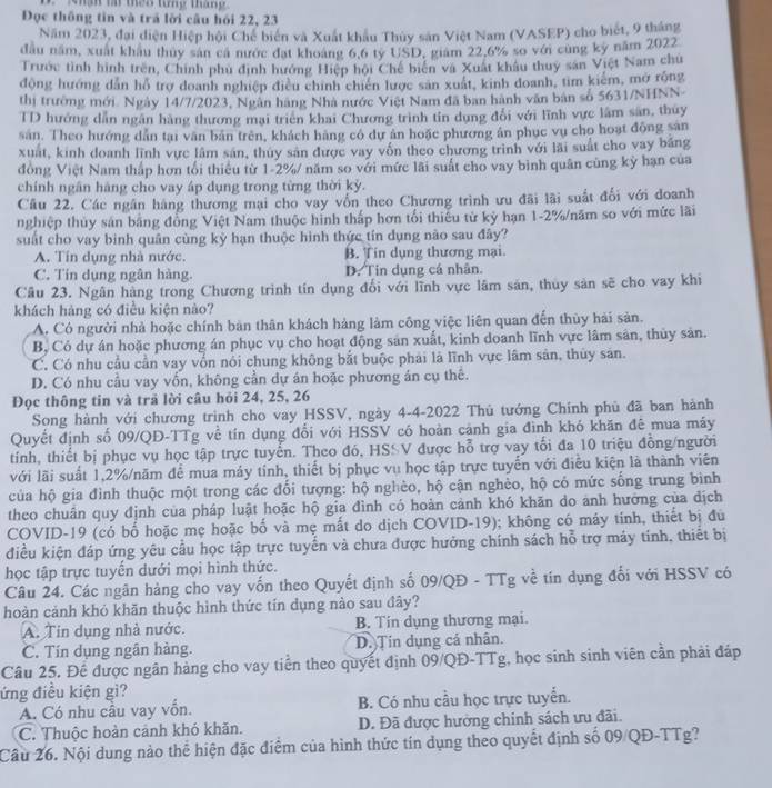 Mhan l the8 từng tháng
Đọc thông tin và trả lời câu hỏi 22, 23
Năm 2023, đại diện Hiệp hội Chế biến và Xuất khẩu Thủy sản Việt Nam (VASEP) cho biết, 9 tháng
đầu năm, xuất khẩu thuy sản cá nước đạt khoảng 6,6 ty USD, giám 22.6% so với cùng kỷ năm 2022
Trước tình hình trên, Chính phủ định hướng Hiệp hội Chế biến và Xuất khẩu thuy sản Việt Nam chú
động hướng dẫn hỗ trợ doanh nghiệp điều chính chiến lược sản xuất, kinh doanh, tim kiểm, mở rồng
thị trường mới. Ngày 14/7/2023, Ngân hàng Nhà nước Việt Nam đã ban hành văn bản số 5631/NHNN-
TD hướng dẫn ngân hàng thương mại triên khai Chương trình tin dụng đổi với lĩnh vực lâm sản, thủy
sân. Theo hướng dẫn tại văn bản trên, khách hàng có dự ân hoặc phương ân phục vụ cho hoạt động sản
xuất, kinh doanh lĩnh vực lâm sản, thúy sản được vay vốn theo chương trình với lãi suất cho vay bảng
đồng Việt Nam thấp hơn tổi thiêu từ 1-2%/ năm so với mức lãi suất cho vay bình quân cùng kỳ hạn của
chính ngân hàng cho vay áp dụng trong từng thời kỷ.
Câu 22. Các ngân hàng thương mại cho vay vốn theo Chương trình ưu đãi lãi suất đổi với doanh
nghiệp thủy sản bằng đồng Việt Nam thuộc hình thấp hơn tối thiếu từ kỷ hạn 1-2%/năm so với mức lãi
suất cho vay binh quân cùng kỷ hạn thuộc hình thức tín dụng nào sau đây?
A. Tín dụng nhà nước. B. Tin dụng thương mại.
C. Tín dụng ngân hàng D. Tin dụng cá nhân.
Câu 23. Ngân hàng trong Chương trình tín dụng đổi với lĩnh vực lâm sản, thuy sản sẽ cho vay khi
khách hàng có điều kiện nào?
A. Có người nhà hoặc chính bản thân khách hàng làm công việc liên quan đến thủy hải sản.
B, Có dự án hoặc phương án phục vụ cho hoạt động sản xuất, kinh doanh lĩnh vực lâm sản, thủy sản.
C. Có nhu cầu cần vay vốn nói chung không bắt buộc phải là lĩnh vực lâm sản, thủy sản.
D. Có nhu cầu vay vốn, không cần dự án hoặc phương án cụ thê.
Đọc thông tin và trã lời câu hỏi 24, 25, 26
Song hành với chương trình cho vay HSSV, ngày 4-4-2022 Thủ tướng Chính phủ đã ban hành
Quyết định số 09/QD-TTg về tín dụng đổi với HSSV có hoàn cảnh gia đình khó khăn đê mua máy
tính, thiết bị phục vụ học tập trực tuyến. Theo đó, HSSV được hỗ trợ vay tối đa 10 triệu đồng/người
với lãi suất 1,2%/năm để mua máy tính, thiết bị phục vụ học tập trực tuyển với điều kiện là thành viên
của hộ gia đình thuộc một trong các đổi tượng: hộ nghèo, hộ cận nghèo, hộ có mức sống trung bình
theo chuẩn quy định của pháp luật hoặc hộ gia đình có hoàn cảnh khó khăn do anh hưởng của dịch
COVID-19 (có bố hoặc mẹ hoặc bố và mẹ mất do dịch COVID-19); không có máy tính, thiết bị đủ
điều kiện đáp ứng yêu cầu học tập trực tuyến và chưa được hưởng chính sách hỗ trợ máy tính, thiết bị
học tập trực tuyến dưới mọi hình thức.
Câu 24. Các ngân hàng cho vay vốn theo Quyết định số 09/QĐ - TTg về tin dụng đổi với HSSV có
hoàn cảnh khỏ khãn thuộc hình thức tín dụng nào sau đây?
A. Tin dụng nhà nước. B. Tin dụng thương mại.
C. Tín dụng ngân hàng. D. Tin dụng cả nhân.
Câu 25. Để được ngân hàng cho vay tiền theo quyết định 09/QĐ-TTg, học sinh sinh viên cần phải đáp
ứng điều kiện gì?
A. Có nhu cầu vay vốn. B. Có nhu cầu học trực tuyển.
C. Thuộc hoàn cảnh khó khãn. D. Đã được hưởng chính sách ưu đãi.
Câu 26. Nội dung nào thể hiện đặc điểm của hình thức tín dụng theo quyết định số 09/QĐ-TTg?