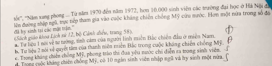 tốt'', ''Năm xung phong ... Từ năm 1970 đến năm 1972, hơn 10.000 sinh viên các trường đại học ở Hà Nội đá
lên đường nhập ngũ, trực tiếp tham gia vào cuộc kháng chiến chống Mỹ cứu nước. Hơn một nửa trong số đó
đã hy sinh tại các mặt trận.”
(Sách giáo khoa Lịch sử 12, bộ Cánh diều, trang 58).
a. Tư liệu 1 nói về tư tưởng, tình cảm của người lính miền Bắc chiến đấu ở miền Nam.
B. Tư liệu 2 nói về quyết tâm của thanh niên miền Bắc trong cuộc kháng chiến chống Mỹ.
c. Trong kháng chiến chống Mỹ, phong trào thi đua yêu nước chi diễn ra trong sinh viên.
di Trong cuộc kháng chiên chồng Mỹ, có 10 ngàn sinh viên nhập ngũ và hy sinh một nửa.