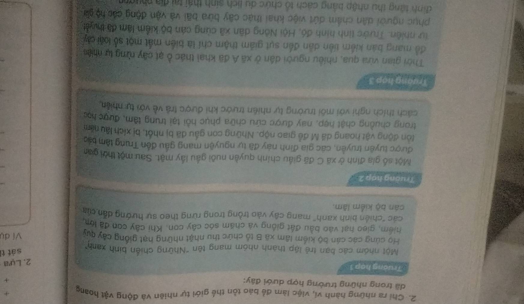 Chỉ ra những hành vi, việc làm để báo tồn thế giới tự nhiên và động vật hoang
+
dã trong những trường hợp dưới đây:
+
Trường hợp 1
2. Lựa
sát tì
Một nhóm các bạn trẻ lập thành nhóm mang tên "Những chiến bính xanh
Họ cùng các cán bộ kiểm lâm xã B tổ chức thu nhặt những hạt giống cây quy Ví dụ
hiếm, gieo hạt vào bầu đất giống và chăm sóc cây con. Khi cây con đã lớn
các "chiến bình xanh" mang cây vào trồng trong rừng theo sự hướng dẫn của
cán bộ kiểm lâm.
Trường hợp 2
Một số gia đình ở xã C đã giấu chính quyền nuôi gầu lấy mật. Sau một thời gian
được tuyên truyền, các gia đình này đã tự nguyện mang gầu đến Trung tâm bắo
ồn động vật hoang dã M đễ giao nộp. Những con gấu đã bị nhất, bị xích lâu năm
trong chuồng chật hợp, nay được cứu chữa phục hồi tại trung tâm, được học
cách thích nghi với môi trường tự nhiên trước khi được trả về với tự nhiên
Trường hợp 3
Thời gian vừa qua, nhiều người dân ở xã Á đã khai thác ở ạt cây rừng tự niề
để mang bản kiểm tiền dân đến sựt giảm thậm chí là biến mất một số loại cây
Tự nhiên. Trước tinh hình đó, Hội Nông dân xã cùng cán bộ kiểm lâm đã thuyết
phục người dân chẩm dứt việc khai thác cây bửa bãi và vận động các hộ gả
đình tăng thu nhập bảng cách tổ chức du lịch sinh thái tại địa nhườnh