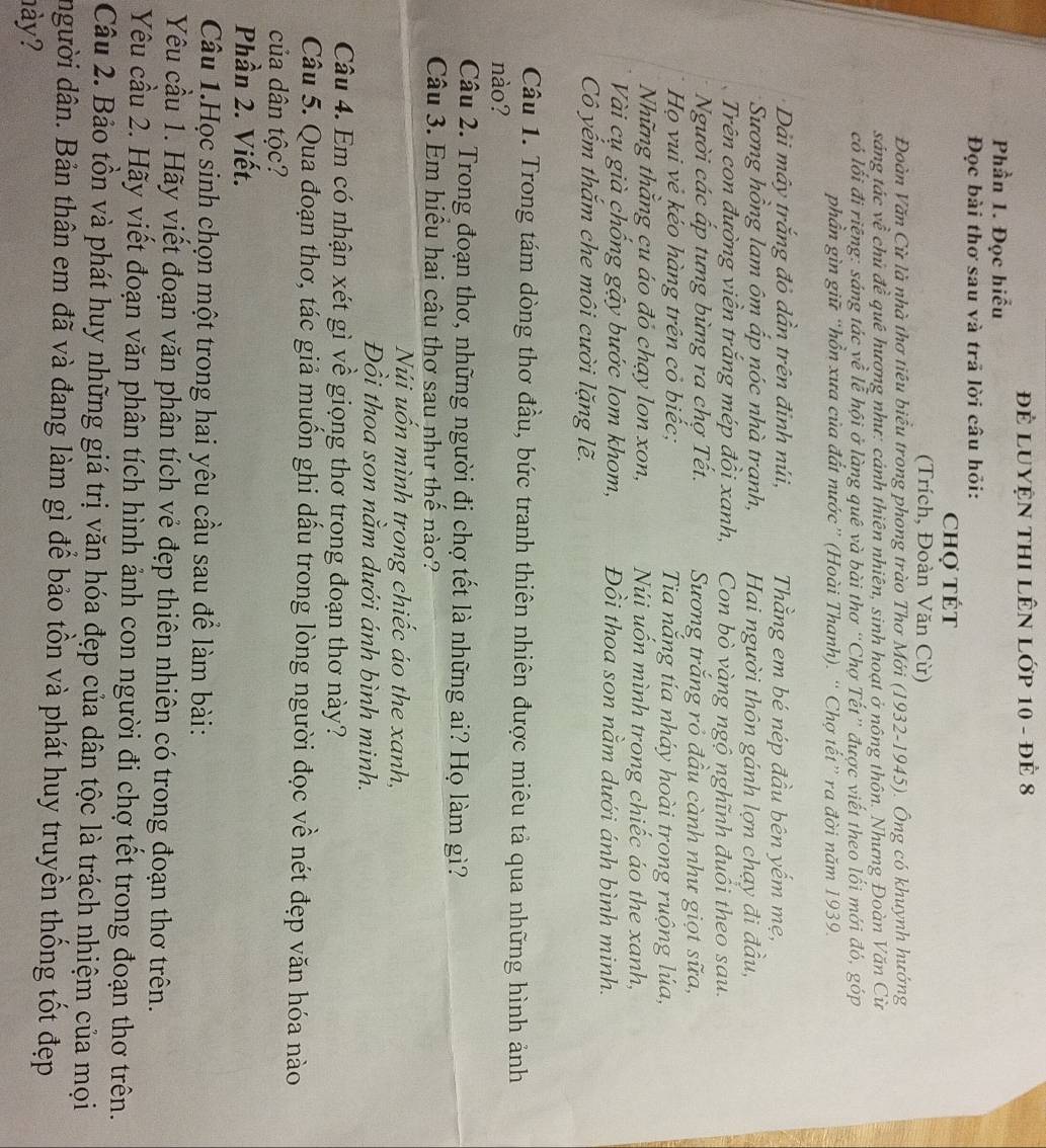 Để LUYệN THI LêN Lớp 10 - đề 8
Phần 1. Đọc hiểu
Đọc bài thơ sau và trã lời câu hỏi:
Chợ tÉt
(Trích, Đoàn Văn Cừ)
Đoàn Văn Cừ là nhà thơ tiêu biểu trong phong trào Thơ Mới (1932-1945). Ông có khuynh hướng
sáng tác về chủ đề quê hương như: cảnh thiên nhiên, sinh hoạt ở nông thôn. Nhưng Đoàn Văn Cừ
có lối đi riêng: sáng tác về lễ hội ở làng quê và bài thơ “Chợ Tết” được viết theo lối mới đó, góp
phần gìn giữ “hồn xưa của đất nước” (Hoài Thanh). “ Chợ tết” ra đời năm 1939.
Dải mây trắng đỏ dần trên đinh núi, Thằng em bé nép đầu bên yếm mẹ,
Sương hồng lam ôm ấp nóc nhà tranh, Hai người thôn gánh lợn chạy đi đầu,
Trên con đường viên trăng mép đồi xanh, Con bò vàng ngộ nghĩnh đuổi theo sau.
Người các ấp tưng bừng ra chợ Tết. Sương trắng rỏ đầu cành như giọt sữa,
Họ vui vẻ kéo hàng trên cỏ biếc;  Tia năng tía nháy hoài trong ruộng lúa,
Những thằng cu áo đỏ chạy lon xon, Núi uốn mình trong chiếc áo the xanh,
Vài cụ già chống gậy bước lom khom, Đồi thoa son nằm dưới ánh bình minh.
Cô yếm thăm che môi cười lặng lẽ.
Câu 1. Trong tám dòng thơ đầu, bức tranh thiên nhiên được miêu tả qua những hình ảnh
nào?
Câu 2. Trong đoạn thơ, những người đị chợ tết là những ai? Họ làm gì?
Câu 3. Em hiều hai câu thơ sau như thế nào?
Núi uốn mình trong chiếc áo the xanh,
Đồi thoa son nằm dưới ánh bình minh.
Câu 4. Em có nhận xét gì về giọng thơ trong đoạn thơ này?
Câu 5. Qua đoạn thơ, tác giả muốn ghi dấu trong lòng người đọc về nét đẹp văn hóa nào
của dân tộc?
Phần 2. Viết.
Câu 1.Học sinh chọn một trong hai yêu cầu sau để làm bài:
Yêu cầu 1. Hãy viết đoạn văn phân tích vẻ đẹp thiên nhiên có trong đoạn thơ trên.
Yêu cầu 2. Hãy viết đoạn văn phân tích hình ảnh con người đi chợ tết trong đoạn thơ trên.
Câu 2. Bảo tồn và phát huy những giá trị văn hóa đẹp của dân tộc là trách nhiệm của mọi
người dân. Bản thân em đã và đang làm gì để bảo tồn và phát huy truyền thống tốt đẹp
ày?