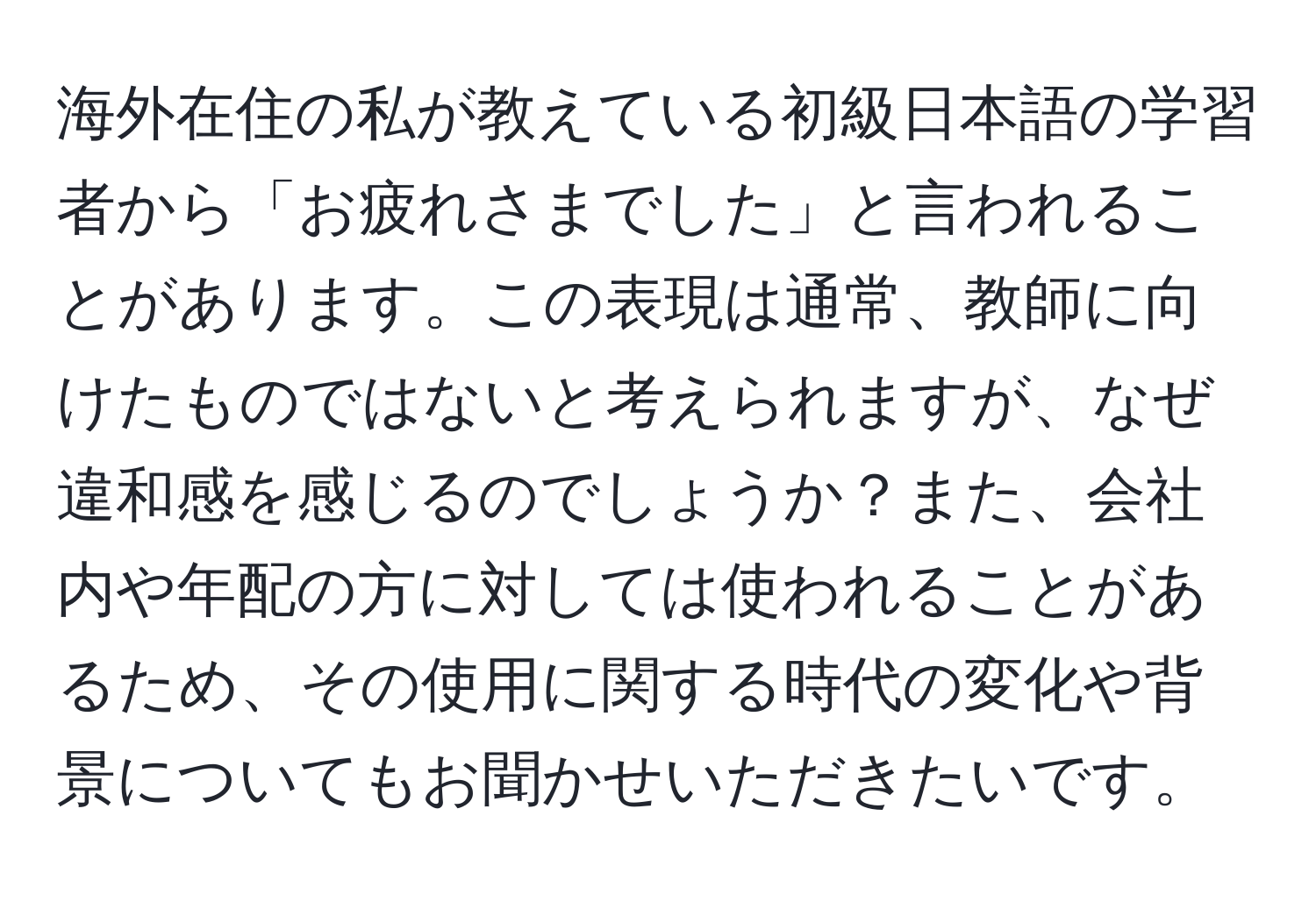 海外在住の私が教えている初級日本語の学習者から「お疲れさまでした」と言われることがあります。この表現は通常、教師に向けたものではないと考えられますが、なぜ違和感を感じるのでしょうか？また、会社内や年配の方に対しては使われることがあるため、その使用に関する時代の変化や背景についてもお聞かせいただきたいです。