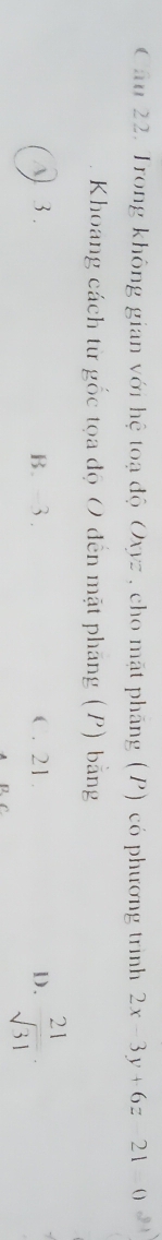 Trong không gian với hệ toạ độ Oxyz , cho mặt pháng (P) có phương trình 2x-3y+6z-21=0
Khoang cách từ gốc tọa độ O đến mặt phăng (P) bằng
) 3. B. -3. C. 21. D.  21/sqrt(31) .