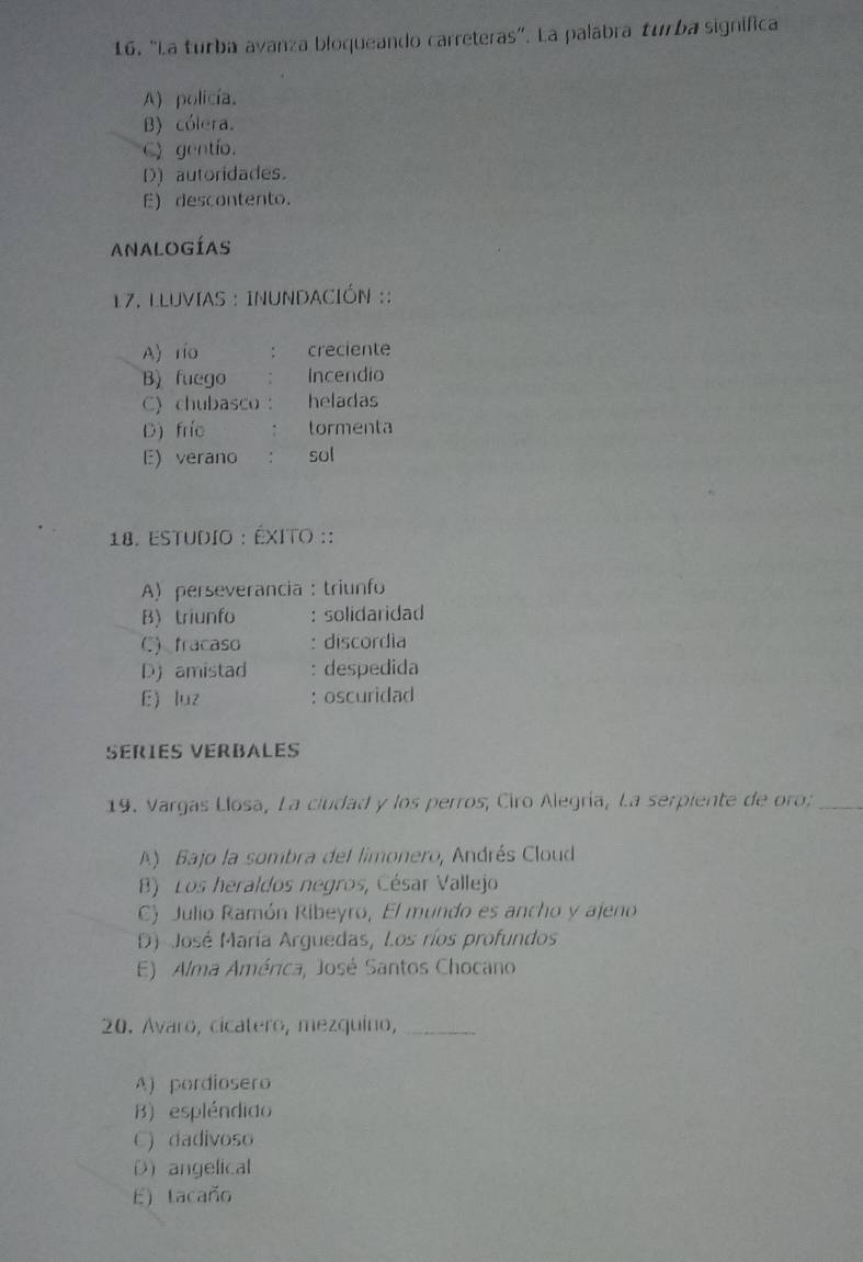 “La turba avanza bloqueando carreteras". La palabra turba significa
A) policía.
B) cólera.
C) gentío.
D) autoridades.
E) descontento.
ANALOGÍAS
*17. LLUVIAS : INUNDACIÓN ::
A) rio creciente
B) fuego Incendio
C) chubasco heladas
D) frío tormenta
E) verano : sol
18. Estudio : ÉxIto ::
A) perseverancia : triunfo
B) triunfo : solidaridad
C) fracaso : discordia
D) amistad : despedida
E luz : oscuridad
SERIES VERBALES
19. Vargas Llosa, La ciudad y los perros; Ciro Alegría, La serpiente de oro;_
A) Bajo la sombra del limonero, Andrés Cloud
B) Los heraldos negros, César Vallejo
C) Julio Ramón Ribeyro, El mundo es ancho y ajeno
D) José María Arguedas, Los ríos profundos
E) Alma América, José Santos Chocano
20. Avaro, cicatero, mezquino,_
A) pordiosero
B) espléndido
C) dadivoso
Dangelical
E) tacaño