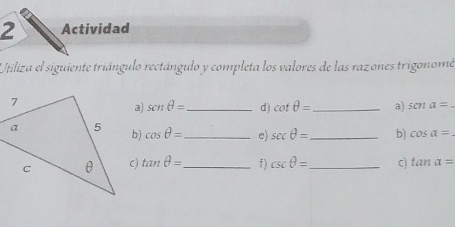 Actividad 
Utiliza el siguiente triángulo rectángulo y completa los valores de las razones trigonomé 
a) sen θ = _d ) cot θ = _ a) senalpha =
b) cos θ = _ sec θ = _b) cos alpha =
e) 
c) tan θ = _ f ) csc θ = _ c) tan alpha =