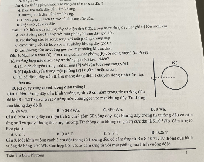 tang 2 lầm.
Câu 4. Từ thông phụ thuộc vào các yếu tố nào sau đây ?
A. Điện trở suất dây dẫn làm khung.
B. Đường kính dây dẫn làm khung.
C. Hình dạng và kích thước của khung dây dẫn.
D. Điện trở của dây dẫn.
Câu 5. Từ thông qua khung dây có diện tích S đặt trong từ trường đều đạt giá trị lớn nhất khi
A. các đường sức từ hợp với mặt phẳng khung dây góc 40°.
B. các đường sức từ song song với mặt phầng khung dây.
C. các đường sức từ hợp với mặt phẳng khung dây góc 0°.
D. các đường sức từ vuông góc với mặt phẳng khung dây.
Câu 6. Mạch kín tròn (C) nằm trong cùng mặt phẳng (P) với dòng điện I (hình vẽ)
Hỏi trường hợp nào dưới đây từ thông qua (C) biến thiên?
A. (C) dịch chuyển trong mặt phẳng (P) với vận tốc song song với I.
B. (C) dịch chuyển trong mặt phẳng (P) lại gần I hoặc ra xa I.
C. (C) cố định, dây dẫn thầng mang dòng điện I chuyển động tịnh tiến dọc
theo nó.
D. (C) quay xung quanh dòng điện thẳng I.
Câu 7. Một khung dây dẫn hình vuông cạnh 20 cm nằm trong từ trường đều
độ lớn B=1,2T sao cho các đường sức vuông góc với mặt khung dây. Từ thông
qua khung dây đó là
A. 24 Wb. B. 0,048 Wb. C. 480 Wb. D. 0 Wb.
Câu 8. Một khung dây có diện tích 5cm^2 gồm 50 vòng dây. Đặt khung dây trong từ trường đều có cảm
ứng từ B và quay khung theo mọi hướng. Từ thông qua khung có giá trị cực đại là 5. 10^(-3)Wb. Cảm ứng từ
B có giá trị
A. 0,2 T. B. 0,02 T. C. 2,5 T. D. 0,25 T.
Câu 9. Một hình vuông cạnh 5 cm đặt trong từ trường đều có cảm ứng từ B=8.10^(-4)T. Từ thông qua hình
vuông đó bằng 10^(-6) Wb. Góc hợp bởi véctơ cảm ứng từ với mặt phẳng của hình vuông đó là
Trần Thị Bích Phượng
1