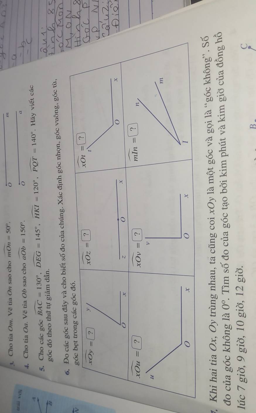 Cho tia Om. Vẽ tia On sao cho mOn=50°. 
。
m
trái với 
4. Cho tia Oa. Vẽ tia Ob sao cho widehat aOb=150°.
o
a
A . Hãy viết các 
5. Cho các góc widehat BAC=130°, widehat DEG=145°, widehat HKI=120°, widehat PQT=140°
B 
góc đó theo thứ tự giảm dần. 
6. Đo các góc sau đây và cho biết số đo của chúng. Xác định góc nhọn, góc vuông, góc tù, 
góc bẹt trong các góc đó.
overline xOy=? y
widehat xOz=□ ?
widehat xOt=?
x
0 x
70 x.
0
z
overline xOu= ?
widehat xOv=?
widehat mIn=□ ? n
ν
m
0
x
I 
7. Khi hai tia Ox, Oy trùng nhau, ta cũng coi xOy là một góc và gọi là “góc không”. Số 
đo của góc không là 0°. Tìm số đo của góc tạo bởi kim phút và kim giờ của đồng hồ 
lúc 7 giờ, 9 giờ, 10 giờ, 12 giờ.
C
B