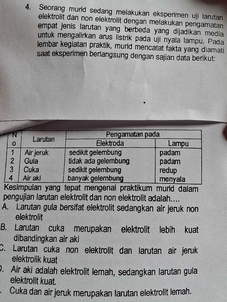 Seorang murid sedang melakukan eksperimen uji larutan
elektrolit dan non elektrolit dengan melakukan pengamatan 
empat jenis larutan yang berbeda yang dijadikan media .
untuk mengalirkan arus listrik pada uji nyala lampu. Pada
lembar kegiatan praktik, murid mencatat fakta yang diamati
saat eksperimen berlangsung dengan sajian data berikut:
Kesimpulan yang tepat mengenai praktikum murid dalam
pengujian larutan elektrolit dan non elektrolit adalah....
A. Larutan gula bersifat elektrolit sedangkan air jeruk non
elektrolit
B. Larutan cuka merupakan elektrolit lebih kuat
dibandingkan air aki
C. Larutan cuka non elektrolit dan larutan air jeruk
elektrolik kuat
D. Air aki adalah elektrolit lemah, sedangkan larutan gula
elektrolit kuat.. Cuka dan air jeruk merupakan Iarutan elektrolit lemah.